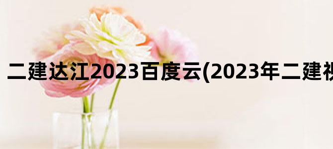 '二建达江2023百度云(2023年二建视频 百度网盘)'